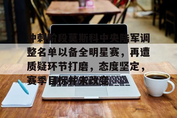 开云全站-冲刺阶段莫斯科中央陆军调整名单以备全明星赛，再遭质疑环节打磨，态度坚定，赛季目标并未改变(莫斯科中央陆军和八一)