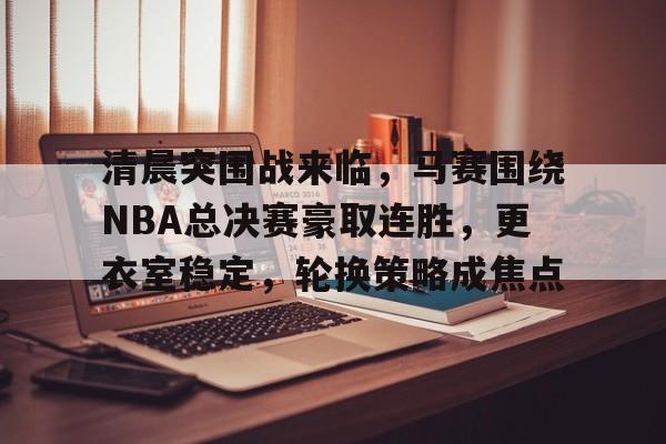开云下载-清晨突围战来临，马赛围绕NBA总决赛豪取连胜，更衣室稳定，轮换策略成焦点的简单介绍