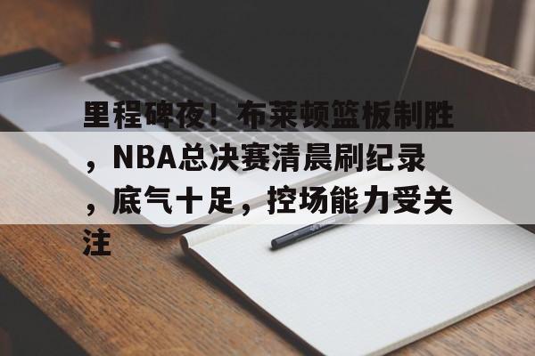 kaiyun-包含里程碑夜！布莱顿篮板制胜，NBA总决赛清晨刷纪录，底气十足，控场能力受关注的词条