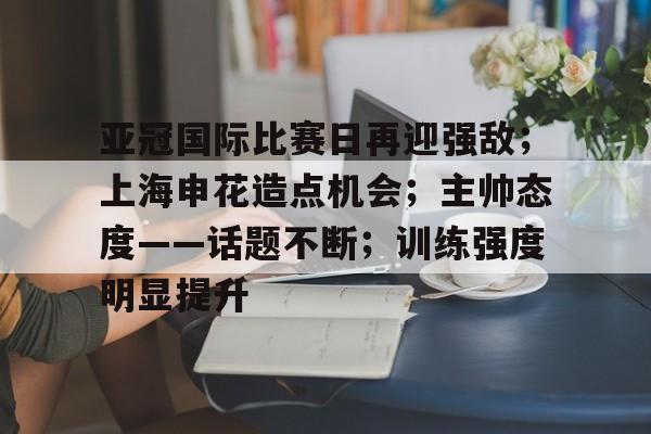 开云下载-关于亚冠国际比赛日再迎强敌；上海申花造点机会；主帅态度——话题不断；训练强度明显提升的信息