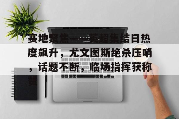 开云下载-赛地聚焦——英超集结日热度飙升，尤文图斯绝杀压哨，话题不断，临场指挥获称赞的简单介绍